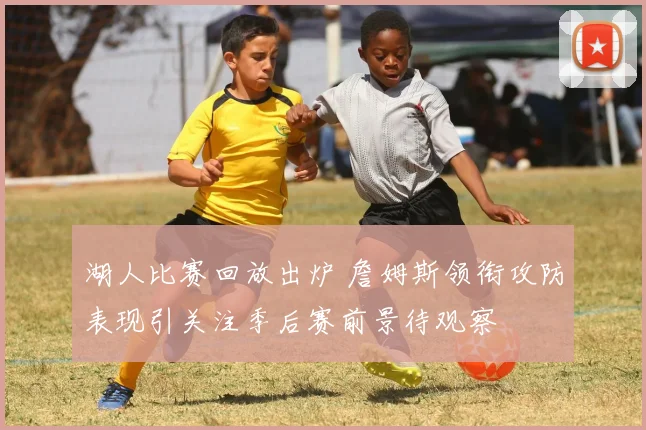 湖人比赛回放出炉 詹姆斯领衔攻防表现引关注季后赛前景待观察