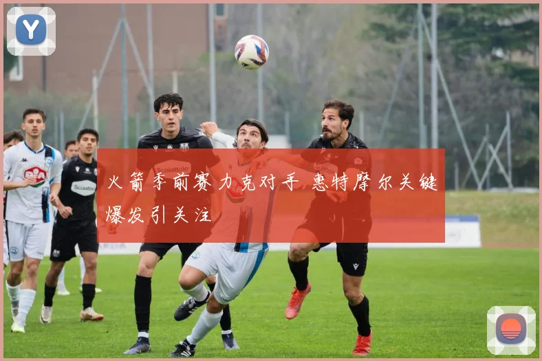 火箭季前赛力克对手 惠特摩尔关键爆发引关注