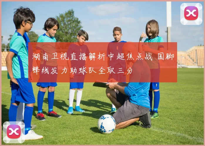 湖南卫视直播解析中超焦点战 国脚锋线发力助球队全取三分