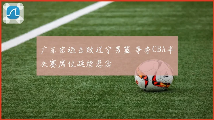 广东宏远击败辽宁男篮 争夺CBA半决赛席位延续悬念