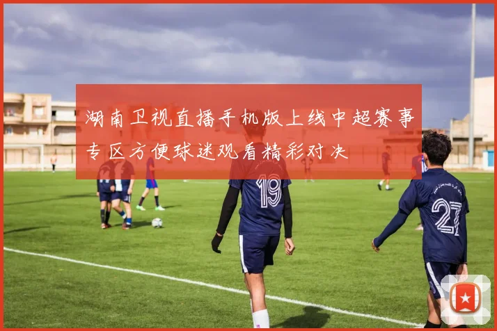 湖南卫视直播手机版上线中超赛事专区方便球迷观看精彩对决