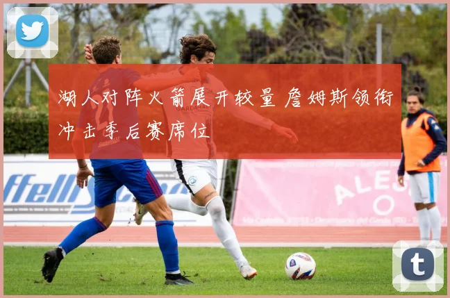 湖人对阵火箭展开较量 詹姆斯领衔冲击季后赛席位