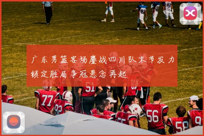 广东男篮客场鏖战四川队末节发力锁定胜局争冠悬念再起